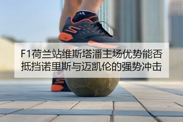 F1荷兰站维斯塔潘主场优势能否抵挡诺里斯与迈凯伦的强势冲击